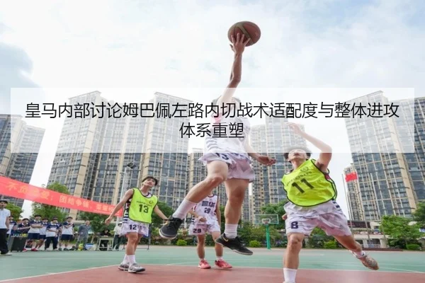 皇马内部讨论姆巴佩左路内切战术适配度与整体进攻体系重塑